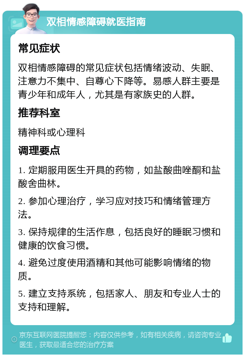 双相情感障碍就医指南 常见症状 双相情感障碍的常见症状包括情绪波动、失眠、注意力不集中、自尊心下降等。易感人群主要是青少年和成年人，尤其是有家族史的人群。 推荐科室 精神科或心理科 调理要点 1. 定期服用医生开具的药物，如盐酸曲唑酮和盐酸舍曲林。 2. 参加心理治疗，学习应对技巧和情绪管理方法。 3. 保持规律的生活作息，包括良好的睡眠习惯和健康的饮食习惯。 4. 避免过度使用酒精和其他可能影响情绪的物质。 5. 建立支持系统，包括家人、朋友和专业人士的支持和理解。