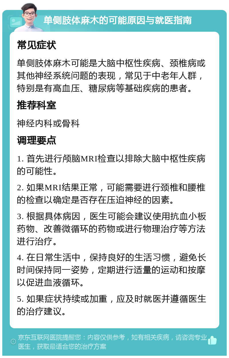 单侧肢体麻木的可能原因与就医指南 常见症状 单侧肢体麻木可能是大脑中枢性疾病、颈椎病或其他神经系统问题的表现，常见于中老年人群，特别是有高血压、糖尿病等基础疾病的患者。 推荐科室 神经内科或骨科 调理要点 1. 首先进行颅脑MRI检查以排除大脑中枢性疾病的可能性。 2. 如果MRI结果正常，可能需要进行颈椎和腰椎的检查以确定是否存在压迫神经的因素。 3. 根据具体病因，医生可能会建议使用抗血小板药物、改善微循环的药物或进行物理治疗等方法进行治疗。 4. 在日常生活中，保持良好的生活习惯，避免长时间保持同一姿势，定期进行适量的运动和按摩以促进血液循环。 5. 如果症状持续或加重，应及时就医并遵循医生的治疗建议。