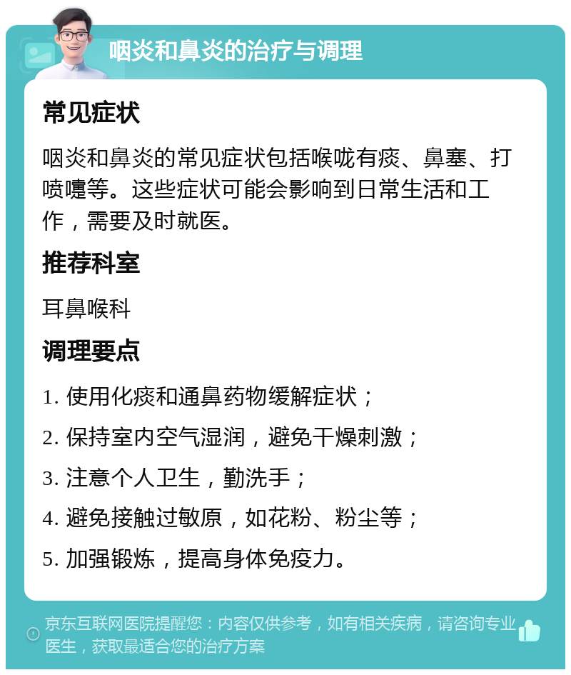 咽炎和鼻炎的治疗与调理 常见症状 咽炎和鼻炎的常见症状包括喉咙有痰、鼻塞、打喷嚏等。这些症状可能会影响到日常生活和工作，需要及时就医。 推荐科室 耳鼻喉科 调理要点 1. 使用化痰和通鼻药物缓解症状； 2. 保持室内空气湿润，避免干燥刺激； 3. 注意个人卫生，勤洗手； 4. 避免接触过敏原，如花粉、粉尘等； 5. 加强锻炼，提高身体免疫力。