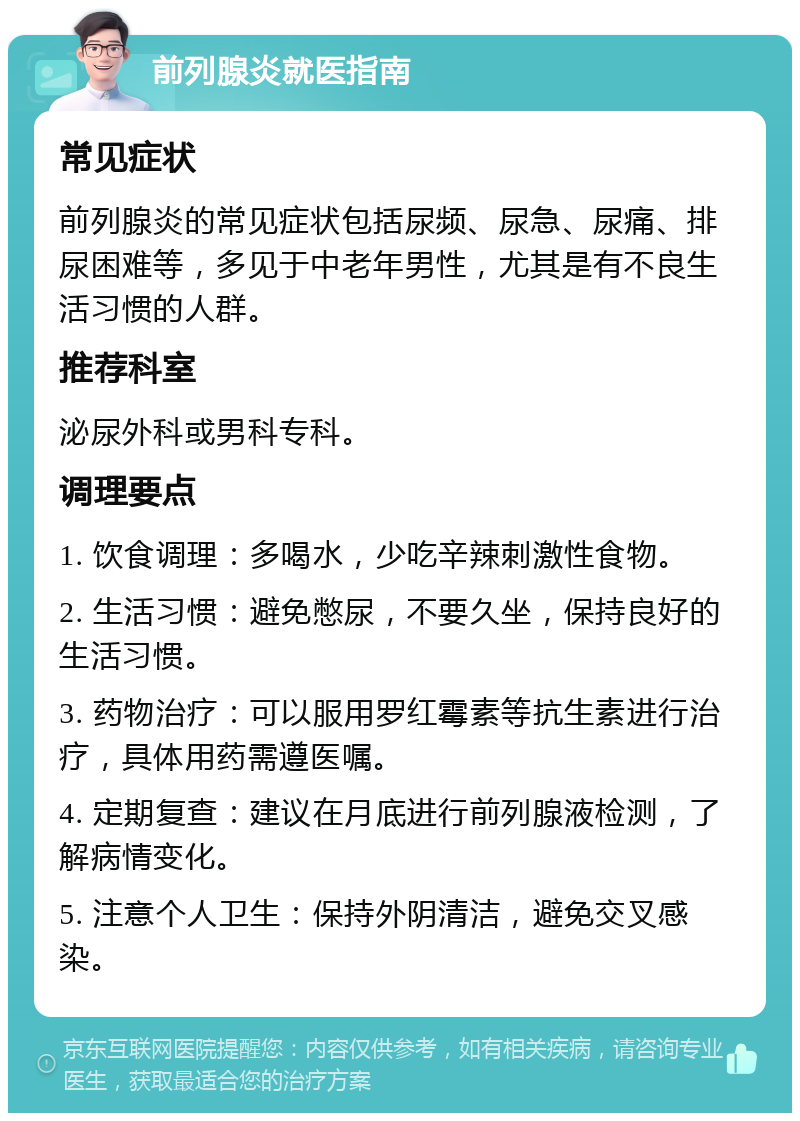 前列腺炎就医指南 常见症状 前列腺炎的常见症状包括尿频、尿急、尿痛、排尿困难等，多见于中老年男性，尤其是有不良生活习惯的人群。 推荐科室 泌尿外科或男科专科。 调理要点 1. 饮食调理：多喝水，少吃辛辣刺激性食物。 2. 生活习惯：避免憋尿，不要久坐，保持良好的生活习惯。 3. 药物治疗：可以服用罗红霉素等抗生素进行治疗，具体用药需遵医嘱。 4. 定期复查：建议在月底进行前列腺液检测，了解病情变化。 5. 注意个人卫生：保持外阴清洁，避免交叉感染。