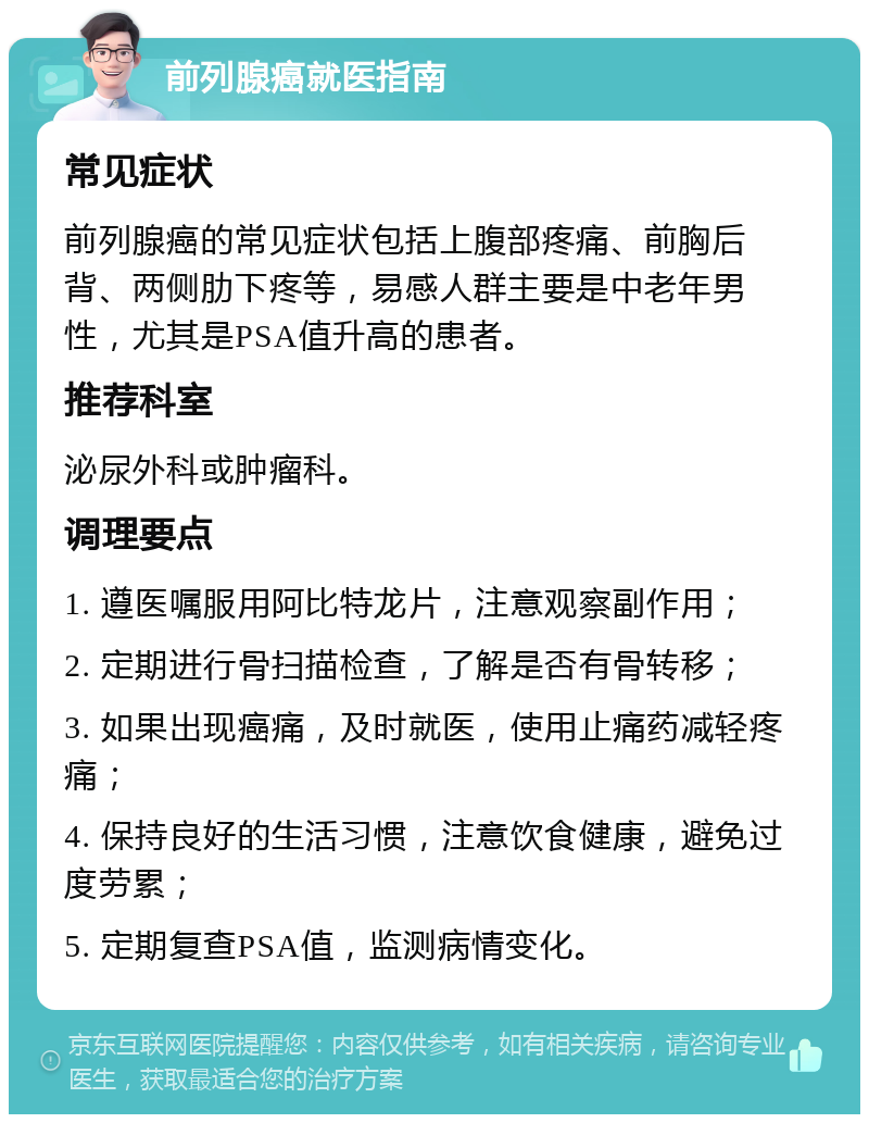 前列腺癌就医指南 常见症状 前列腺癌的常见症状包括上腹部疼痛、前胸后背、两侧肋下疼等，易感人群主要是中老年男性，尤其是PSA值升高的患者。 推荐科室 泌尿外科或肿瘤科。 调理要点 1. 遵医嘱服用阿比特龙片，注意观察副作用； 2. 定期进行骨扫描检查，了解是否有骨转移； 3. 如果出现癌痛，及时就医，使用止痛药减轻疼痛； 4. 保持良好的生活习惯，注意饮食健康，避免过度劳累； 5. 定期复查PSA值，监测病情变化。