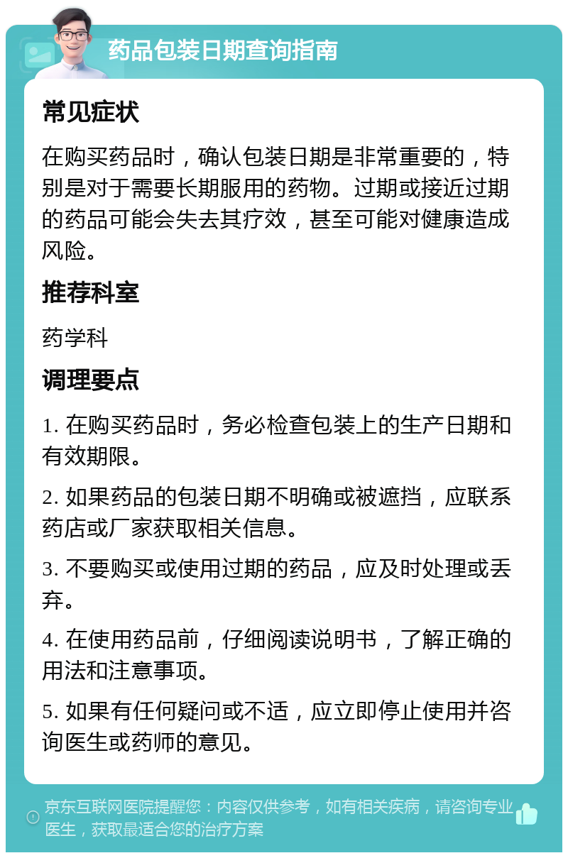 药品包装日期查询指南 常见症状 在购买药品时，确认包装日期是非常重要的，特别是对于需要长期服用的药物。过期或接近过期的药品可能会失去其疗效，甚至可能对健康造成风险。 推荐科室 药学科 调理要点 1. 在购买药品时，务必检查包装上的生产日期和有效期限。 2. 如果药品的包装日期不明确或被遮挡，应联系药店或厂家获取相关信息。 3. 不要购买或使用过期的药品，应及时处理或丢弃。 4. 在使用药品前，仔细阅读说明书，了解正确的用法和注意事项。 5. 如果有任何疑问或不适，应立即停止使用并咨询医生或药师的意见。