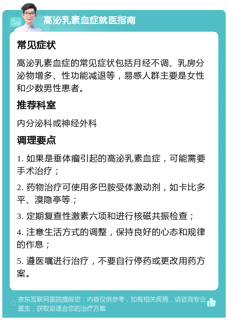 高泌乳素血症就医指南 常见症状 高泌乳素血症的常见症状包括月经不调、乳房分泌物增多、性功能减退等，易感人群主要是女性和少数男性患者。 推荐科室 内分泌科或神经外科 调理要点 1. 如果是垂体瘤引起的高泌乳素血症，可能需要手术治疗； 2. 药物治疗可使用多巴胺受体激动剂，如卡比多平、溴隐亭等； 3. 定期复查性激素六项和进行核磁共振检查； 4. 注意生活方式的调整，保持良好的心态和规律的作息； 5. 遵医嘱进行治疗，不要自行停药或更改用药方案。