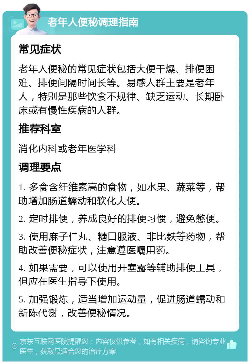 老年人便秘调理指南 常见症状 老年人便秘的常见症状包括大便干燥、排便困难、排便间隔时间长等。易感人群主要是老年人，特别是那些饮食不规律、缺乏运动、长期卧床或有慢性疾病的人群。 推荐科室 消化内科或老年医学科 调理要点 1. 多食含纤维素高的食物，如水果、蔬菜等，帮助增加肠道蠕动和软化大便。 2. 定时排便，养成良好的排便习惯，避免憋便。 3. 使用麻子仁丸、糖口服液、非比麸等药物，帮助改善便秘症状，注意遵医嘱用药。 4. 如果需要，可以使用开塞露等辅助排便工具，但应在医生指导下使用。 5. 加强锻炼，适当增加运动量，促进肠道蠕动和新陈代谢，改善便秘情况。