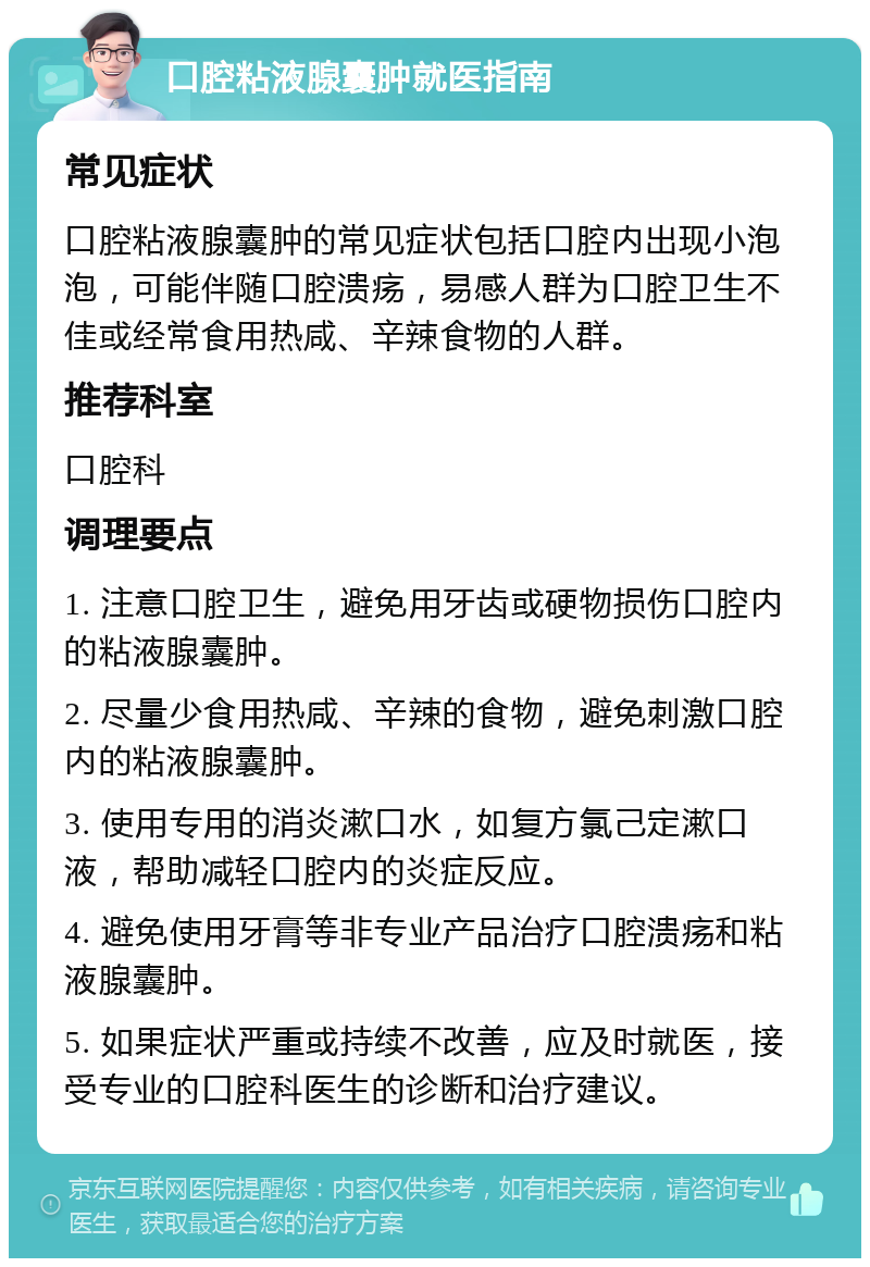 口腔粘液腺囊肿就医指南 常见症状 口腔粘液腺囊肿的常见症状包括口腔内出现小泡泡，可能伴随口腔溃疡，易感人群为口腔卫生不佳或经常食用热咸、辛辣食物的人群。 推荐科室 口腔科 调理要点 1. 注意口腔卫生，避免用牙齿或硬物损伤口腔内的粘液腺囊肿。 2. 尽量少食用热咸、辛辣的食物，避免刺激口腔内的粘液腺囊肿。 3. 使用专用的消炎漱口水，如复方氯己定漱口液，帮助减轻口腔内的炎症反应。 4. 避免使用牙膏等非专业产品治疗口腔溃疡和粘液腺囊肿。 5. 如果症状严重或持续不改善，应及时就医，接受专业的口腔科医生的诊断和治疗建议。