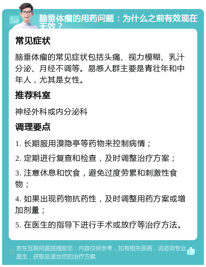 脑垂体瘤的用药问题：为什么之前有效现在无效？ 常见症状 脑垂体瘤的常见症状包括头痛、视力模糊、乳汁分泌、月经不调等。易感人群主要是青壮年和中年人，尤其是女性。 推荐科室 神经外科或内分泌科 调理要点 1. 长期服用溴隐亭等药物来控制病情； 2. 定期进行复查和检查，及时调整治疗方案； 3. 注意休息和饮食，避免过度劳累和刺激性食物； 4. 如果出现药物抗药性，及时调整用药方案或增加剂量； 5. 在医生的指导下进行手术或放疗等治疗方法。