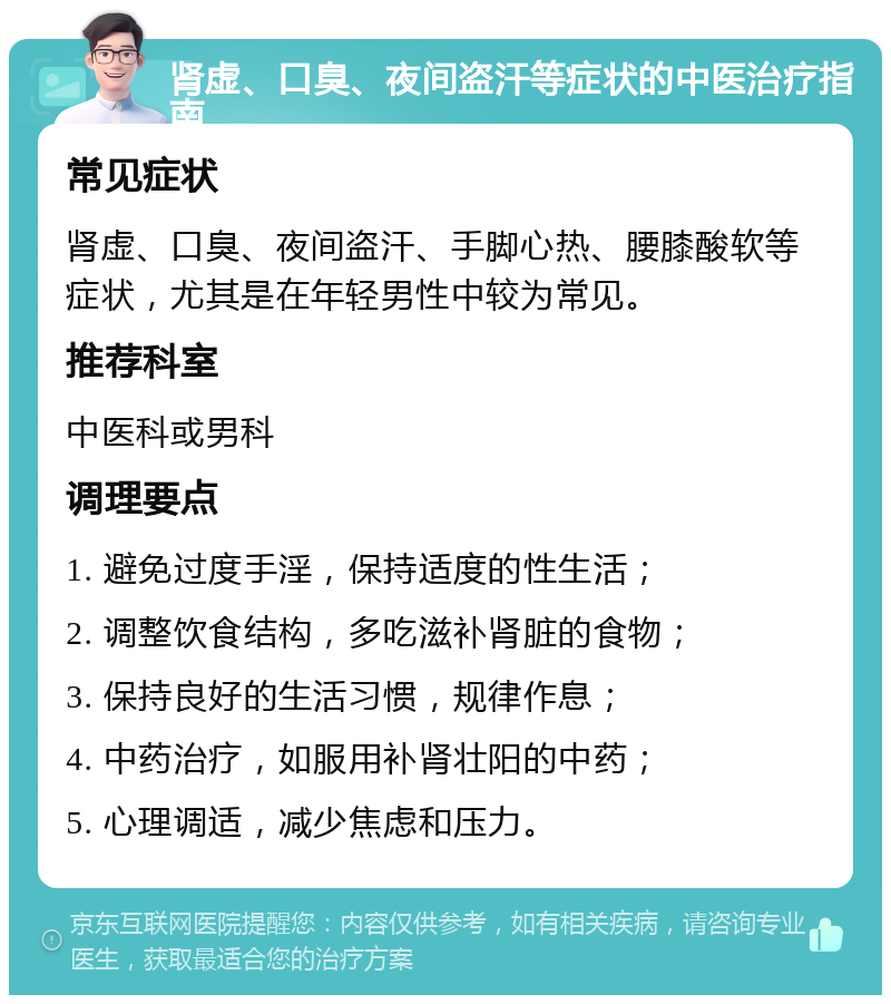 肾虚、口臭、夜间盗汗等症状的中医治疗指南 常见症状 肾虚、口臭、夜间盗汗、手脚心热、腰膝酸软等症状，尤其是在年轻男性中较为常见。 推荐科室 中医科或男科 调理要点 1. 避免过度手淫，保持适度的性生活； 2. 调整饮食结构，多吃滋补肾脏的食物； 3. 保持良好的生活习惯，规律作息； 4. 中药治疗，如服用补肾壮阳的中药； 5. 心理调适，减少焦虑和压力。