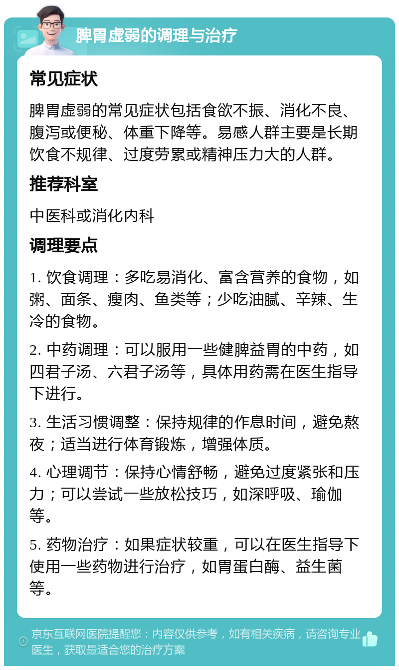 脾胃虚弱的调理与治疗 常见症状 脾胃虚弱的常见症状包括食欲不振、消化不良、腹泻或便秘、体重下降等。易感人群主要是长期饮食不规律、过度劳累或精神压力大的人群。 推荐科室 中医科或消化内科 调理要点 1. 饮食调理：多吃易消化、富含营养的食物，如粥、面条、瘦肉、鱼类等；少吃油腻、辛辣、生冷的食物。 2. 中药调理：可以服用一些健脾益胃的中药，如四君子汤、六君子汤等，具体用药需在医生指导下进行。 3. 生活习惯调整：保持规律的作息时间，避免熬夜；适当进行体育锻炼，增强体质。 4. 心理调节：保持心情舒畅，避免过度紧张和压力；可以尝试一些放松技巧，如深呼吸、瑜伽等。 5. 药物治疗：如果症状较重，可以在医生指导下使用一些药物进行治疗，如胃蛋白酶、益生菌等。