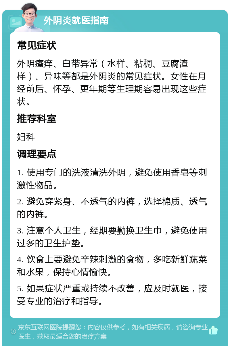 外阴炎就医指南 常见症状 外阴瘙痒、白带异常（水样、粘稠、豆腐渣样）、异味等都是外阴炎的常见症状。女性在月经前后、怀孕、更年期等生理期容易出现这些症状。 推荐科室 妇科 调理要点 1. 使用专门的洗液清洗外阴，避免使用香皂等刺激性物品。 2. 避免穿紧身、不透气的内裤，选择棉质、透气的内裤。 3. 注意个人卫生，经期要勤换卫生巾，避免使用过多的卫生护垫。 4. 饮食上要避免辛辣刺激的食物，多吃新鲜蔬菜和水果，保持心情愉快。 5. 如果症状严重或持续不改善，应及时就医，接受专业的治疗和指导。