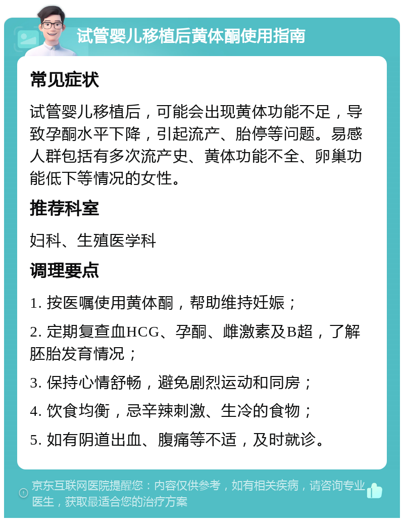 试管婴儿移植后黄体酮使用指南 常见症状 试管婴儿移植后，可能会出现黄体功能不足，导致孕酮水平下降，引起流产、胎停等问题。易感人群包括有多次流产史、黄体功能不全、卵巢功能低下等情况的女性。 推荐科室 妇科、生殖医学科 调理要点 1. 按医嘱使用黄体酮，帮助维持妊娠； 2. 定期复查血HCG、孕酮、雌激素及B超，了解胚胎发育情况； 3. 保持心情舒畅，避免剧烈运动和同房； 4. 饮食均衡，忌辛辣刺激、生冷的食物； 5. 如有阴道出血、腹痛等不适，及时就诊。