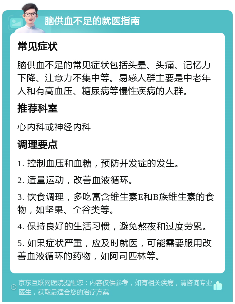 脑供血不足的就医指南 常见症状 脑供血不足的常见症状包括头晕、头痛、记忆力下降、注意力不集中等。易感人群主要是中老年人和有高血压、糖尿病等慢性疾病的人群。 推荐科室 心内科或神经内科 调理要点 1. 控制血压和血糖，预防并发症的发生。 2. 适量运动，改善血液循环。 3. 饮食调理，多吃富含维生素E和B族维生素的食物，如坚果、全谷类等。 4. 保持良好的生活习惯，避免熬夜和过度劳累。 5. 如果症状严重，应及时就医，可能需要服用改善血液循环的药物，如阿司匹林等。