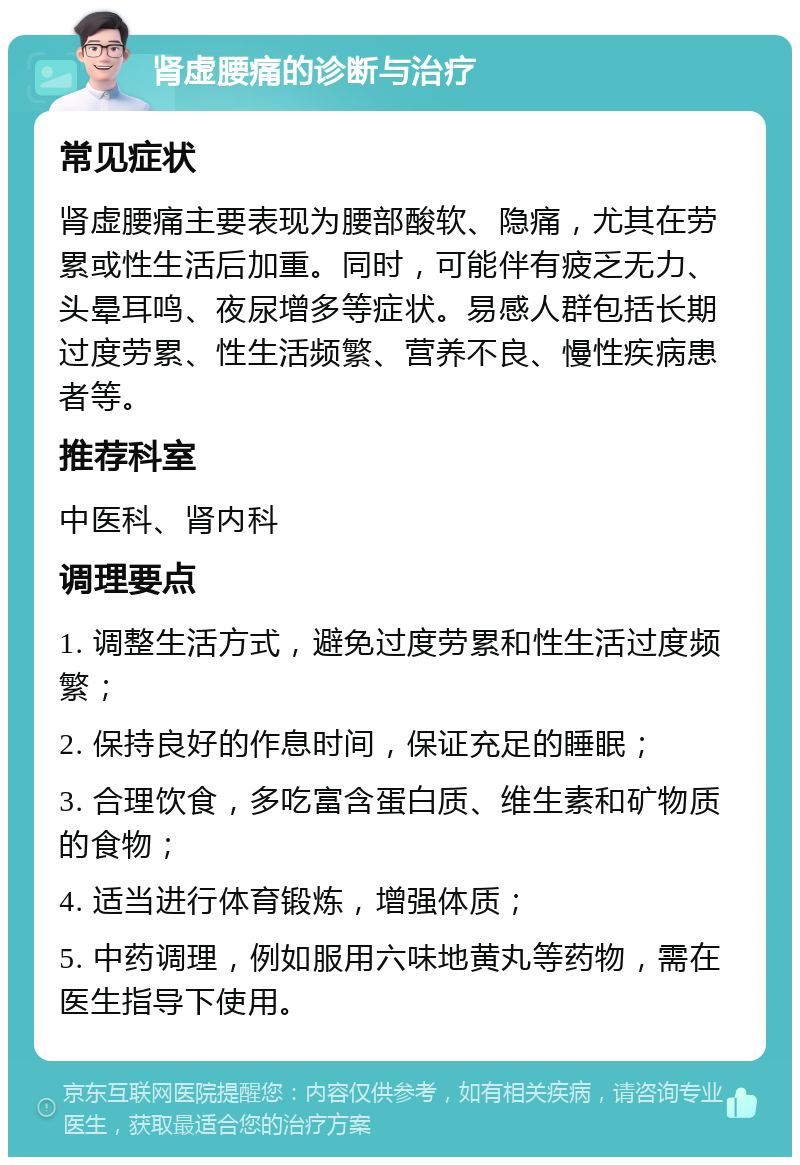 肾虚腰痛的诊断与治疗 常见症状 肾虚腰痛主要表现为腰部酸软、隐痛，尤其在劳累或性生活后加重。同时，可能伴有疲乏无力、头晕耳鸣、夜尿增多等症状。易感人群包括长期过度劳累、性生活频繁、营养不良、慢性疾病患者等。 推荐科室 中医科、肾内科 调理要点 1. 调整生活方式，避免过度劳累和性生活过度频繁； 2. 保持良好的作息时间，保证充足的睡眠； 3. 合理饮食，多吃富含蛋白质、维生素和矿物质的食物； 4. 适当进行体育锻炼，增强体质； 5. 中药调理，例如服用六味地黄丸等药物，需在医生指导下使用。