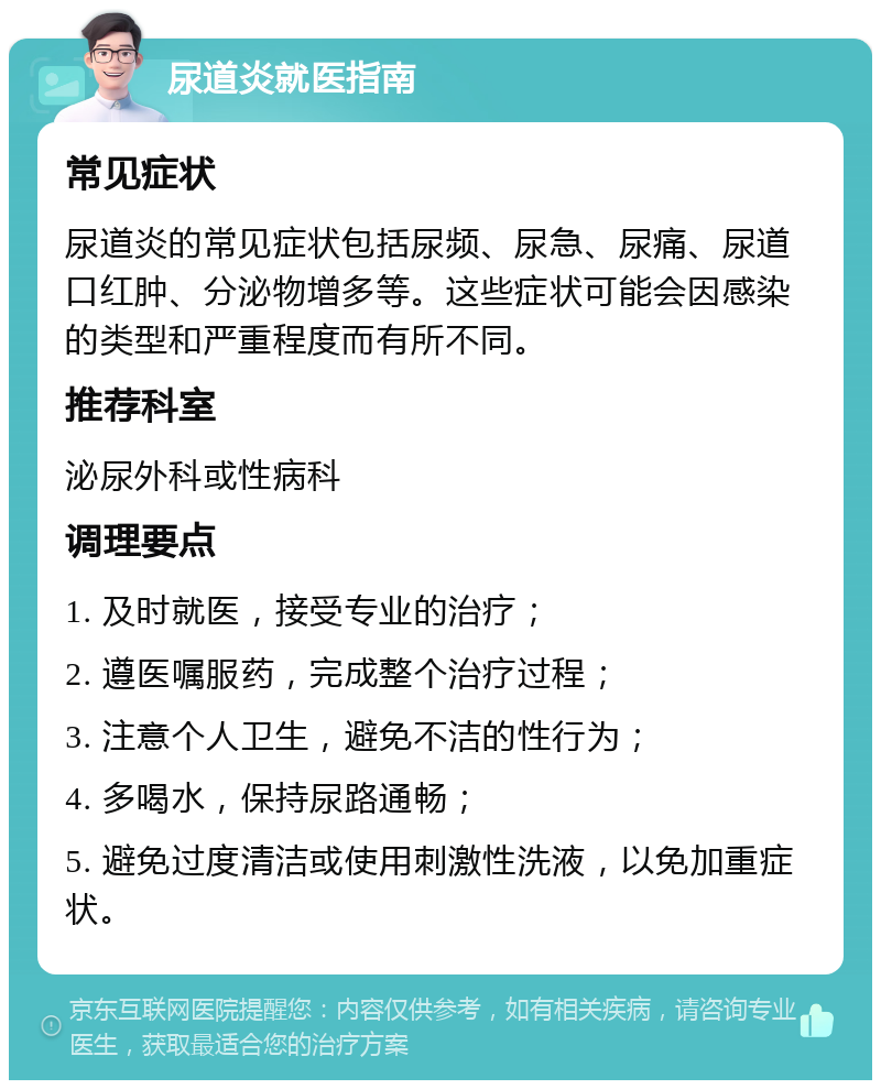 尿道炎就医指南 常见症状 尿道炎的常见症状包括尿频、尿急、尿痛、尿道口红肿、分泌物增多等。这些症状可能会因感染的类型和严重程度而有所不同。 推荐科室 泌尿外科或性病科 调理要点 1. 及时就医，接受专业的治疗； 2. 遵医嘱服药，完成整个治疗过程； 3. 注意个人卫生，避免不洁的性行为； 4. 多喝水，保持尿路通畅； 5. 避免过度清洁或使用刺激性洗液，以免加重症状。