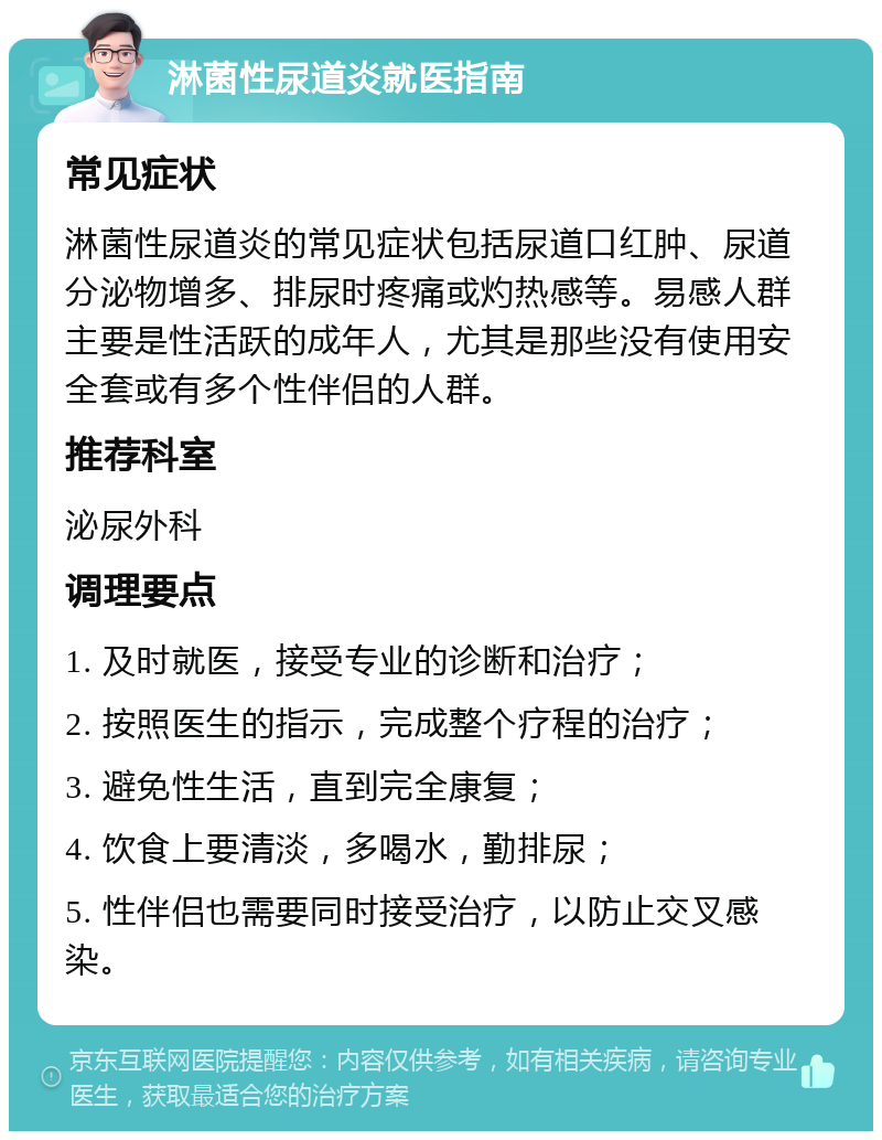 淋菌性尿道炎就医指南 常见症状 淋菌性尿道炎的常见症状包括尿道口红肿、尿道分泌物增多、排尿时疼痛或灼热感等。易感人群主要是性活跃的成年人，尤其是那些没有使用安全套或有多个性伴侣的人群。 推荐科室 泌尿外科 调理要点 1. 及时就医，接受专业的诊断和治疗； 2. 按照医生的指示，完成整个疗程的治疗； 3. 避免性生活，直到完全康复； 4. 饮食上要清淡，多喝水，勤排尿； 5. 性伴侣也需要同时接受治疗，以防止交叉感染。