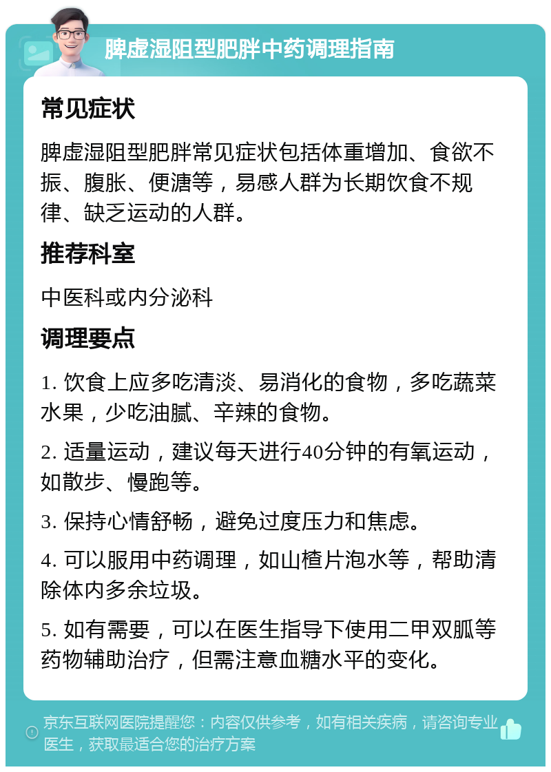 脾虚湿阻型肥胖中药调理指南 常见症状 脾虚湿阻型肥胖常见症状包括体重增加、食欲不振、腹胀、便溏等，易感人群为长期饮食不规律、缺乏运动的人群。 推荐科室 中医科或内分泌科 调理要点 1. 饮食上应多吃清淡、易消化的食物，多吃蔬菜水果，少吃油腻、辛辣的食物。 2. 适量运动，建议每天进行40分钟的有氧运动，如散步、慢跑等。 3. 保持心情舒畅，避免过度压力和焦虑。 4. 可以服用中药调理，如山楂片泡水等，帮助清除体内多余垃圾。 5. 如有需要，可以在医生指导下使用二甲双胍等药物辅助治疗，但需注意血糖水平的变化。