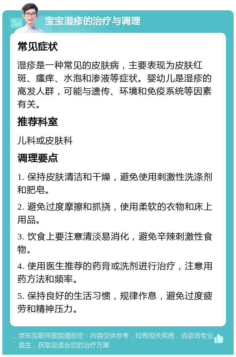 宝宝湿疹的治疗与调理 常见症状 湿疹是一种常见的皮肤病，主要表现为皮肤红斑、瘙痒、水泡和渗液等症状。婴幼儿是湿疹的高发人群，可能与遗传、环境和免疫系统等因素有关。 推荐科室 儿科或皮肤科 调理要点 1. 保持皮肤清洁和干燥，避免使用刺激性洗涤剂和肥皂。 2. 避免过度摩擦和抓挠，使用柔软的衣物和床上用品。 3. 饮食上要注意清淡易消化，避免辛辣刺激性食物。 4. 使用医生推荐的药膏或洗剂进行治疗，注意用药方法和频率。 5. 保持良好的生活习惯，规律作息，避免过度疲劳和精神压力。