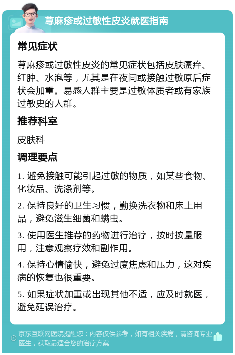 荨麻疹或过敏性皮炎就医指南 常见症状 荨麻疹或过敏性皮炎的常见症状包括皮肤瘙痒、红肿、水泡等，尤其是在夜间或接触过敏原后症状会加重。易感人群主要是过敏体质者或有家族过敏史的人群。 推荐科室 皮肤科 调理要点 1. 避免接触可能引起过敏的物质，如某些食物、化妆品、洗涤剂等。 2. 保持良好的卫生习惯，勤换洗衣物和床上用品，避免滋生细菌和螨虫。 3. 使用医生推荐的药物进行治疗，按时按量服用，注意观察疗效和副作用。 4. 保持心情愉快，避免过度焦虑和压力，这对疾病的恢复也很重要。 5. 如果症状加重或出现其他不适，应及时就医，避免延误治疗。