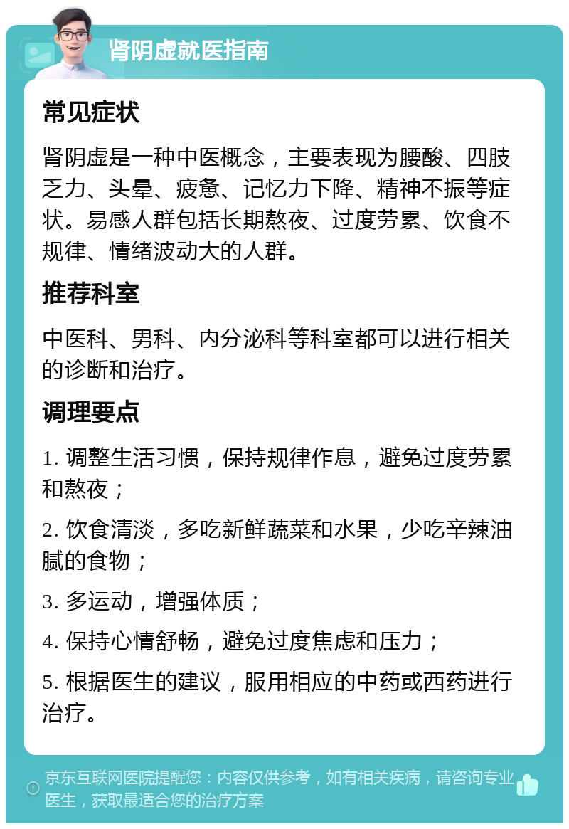 肾阴虚就医指南 常见症状 肾阴虚是一种中医概念，主要表现为腰酸、四肢乏力、头晕、疲惫、记忆力下降、精神不振等症状。易感人群包括长期熬夜、过度劳累、饮食不规律、情绪波动大的人群。 推荐科室 中医科、男科、内分泌科等科室都可以进行相关的诊断和治疗。 调理要点 1. 调整生活习惯，保持规律作息，避免过度劳累和熬夜； 2. 饮食清淡，多吃新鲜蔬菜和水果，少吃辛辣油腻的食物； 3. 多运动，增强体质； 4. 保持心情舒畅，避免过度焦虑和压力； 5. 根据医生的建议，服用相应的中药或西药进行治疗。