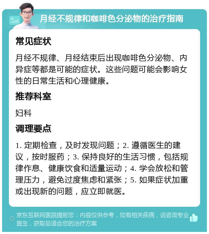 月经不规律和咖啡色分泌物的治疗指南 常见症状 月经不规律、月经结束后出现咖啡色分泌物、内异症等都是可能的症状。这些问题可能会影响女性的日常生活和心理健康。 推荐科室 妇科 调理要点 1. 定期检查，及时发现问题；2. 遵循医生的建议，按时服药；3. 保持良好的生活习惯，包括规律作息、健康饮食和适量运动；4. 学会放松和管理压力，避免过度焦虑和紧张；5. 如果症状加重或出现新的问题，应立即就医。