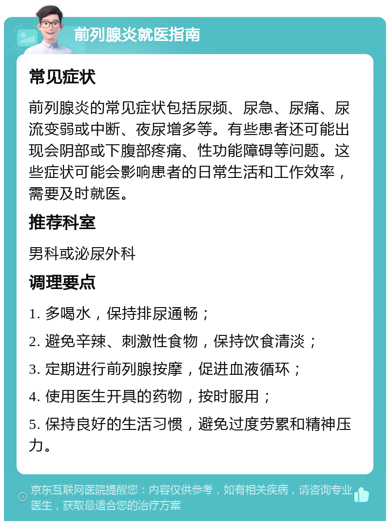 前列腺炎就医指南 常见症状 前列腺炎的常见症状包括尿频、尿急、尿痛、尿流变弱或中断、夜尿增多等。有些患者还可能出现会阴部或下腹部疼痛、性功能障碍等问题。这些症状可能会影响患者的日常生活和工作效率，需要及时就医。 推荐科室 男科或泌尿外科 调理要点 1. 多喝水，保持排尿通畅； 2. 避免辛辣、刺激性食物，保持饮食清淡； 3. 定期进行前列腺按摩，促进血液循环； 4. 使用医生开具的药物，按时服用； 5. 保持良好的生活习惯，避免过度劳累和精神压力。