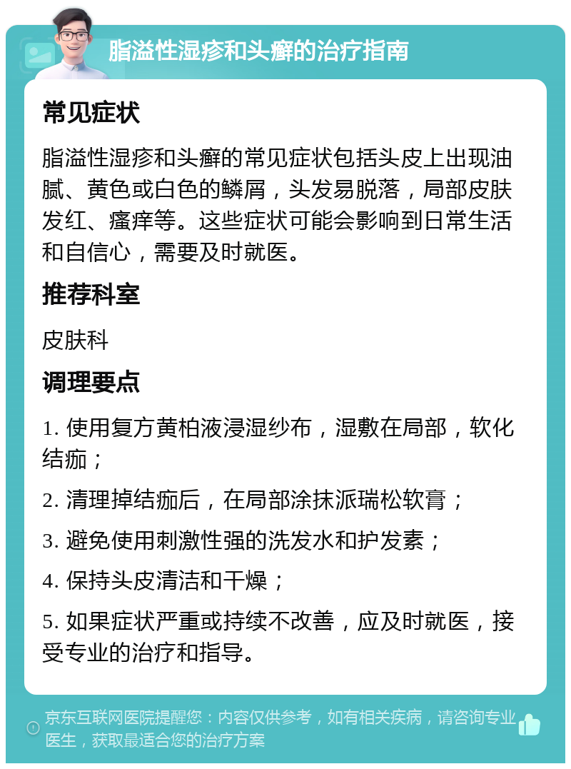 脂溢性湿疹和头癣的治疗指南 常见症状 脂溢性湿疹和头癣的常见症状包括头皮上出现油腻、黄色或白色的鳞屑，头发易脱落，局部皮肤发红、瘙痒等。这些症状可能会影响到日常生活和自信心，需要及时就医。 推荐科室 皮肤科 调理要点 1. 使用复方黄柏液浸湿纱布，湿敷在局部，软化结痂； 2. 清理掉结痂后，在局部涂抹派瑞松软膏； 3. 避免使用刺激性强的洗发水和护发素； 4. 保持头皮清洁和干燥； 5. 如果症状严重或持续不改善，应及时就医，接受专业的治疗和指导。