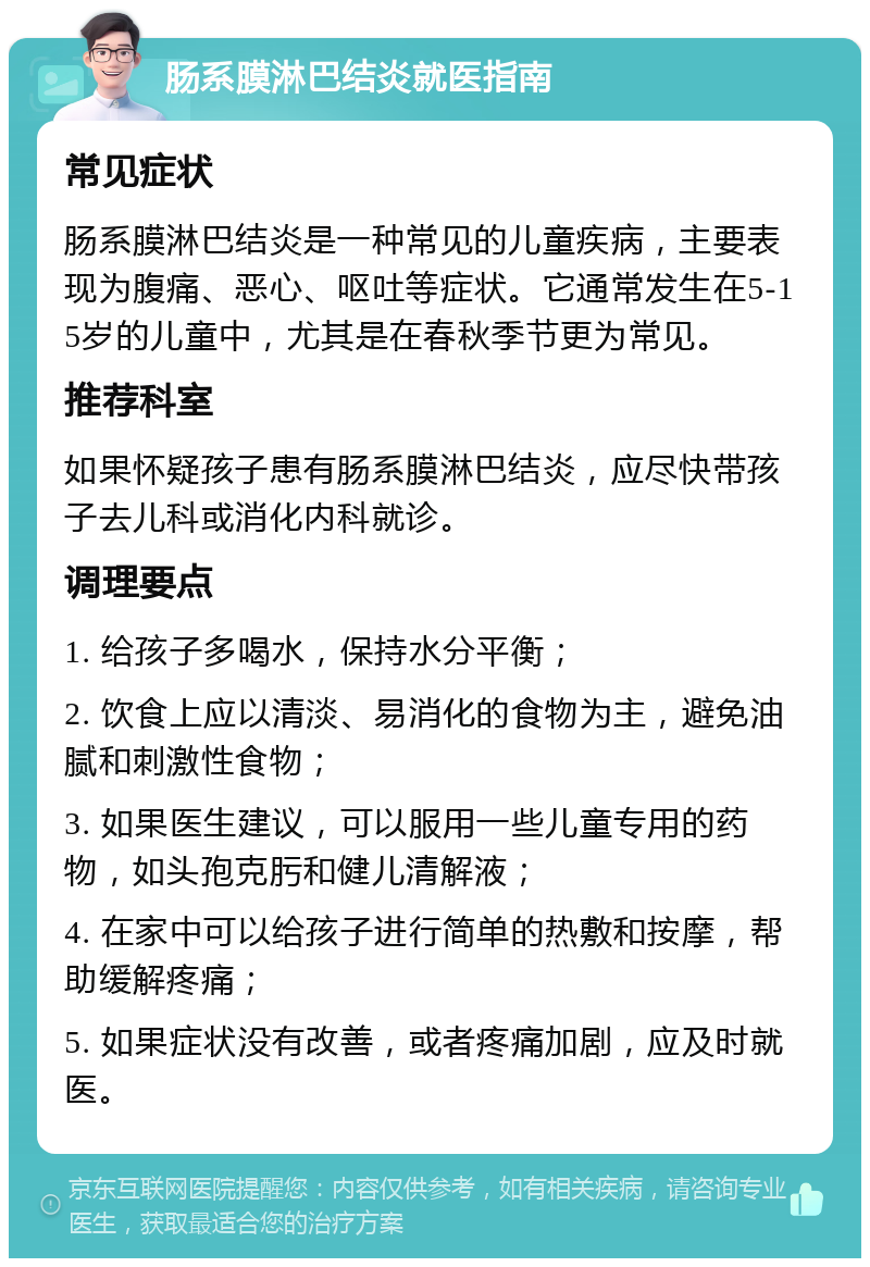 肠系膜淋巴结炎就医指南 常见症状 肠系膜淋巴结炎是一种常见的儿童疾病，主要表现为腹痛、恶心、呕吐等症状。它通常发生在5-15岁的儿童中，尤其是在春秋季节更为常见。 推荐科室 如果怀疑孩子患有肠系膜淋巴结炎，应尽快带孩子去儿科或消化内科就诊。 调理要点 1. 给孩子多喝水，保持水分平衡； 2. 饮食上应以清淡、易消化的食物为主，避免油腻和刺激性食物； 3. 如果医生建议，可以服用一些儿童专用的药物，如头孢克肟和健儿清解液； 4. 在家中可以给孩子进行简单的热敷和按摩，帮助缓解疼痛； 5. 如果症状没有改善，或者疼痛加剧，应及时就医。