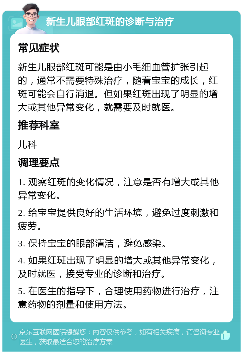 新生儿眼部红斑的诊断与治疗 常见症状 新生儿眼部红斑可能是由小毛细血管扩张引起的，通常不需要特殊治疗，随着宝宝的成长，红斑可能会自行消退。但如果红斑出现了明显的增大或其他异常变化，就需要及时就医。 推荐科室 儿科 调理要点 1. 观察红斑的变化情况，注意是否有增大或其他异常变化。 2. 给宝宝提供良好的生活环境，避免过度刺激和疲劳。 3. 保持宝宝的眼部清洁，避免感染。 4. 如果红斑出现了明显的增大或其他异常变化，及时就医，接受专业的诊断和治疗。 5. 在医生的指导下，合理使用药物进行治疗，注意药物的剂量和使用方法。