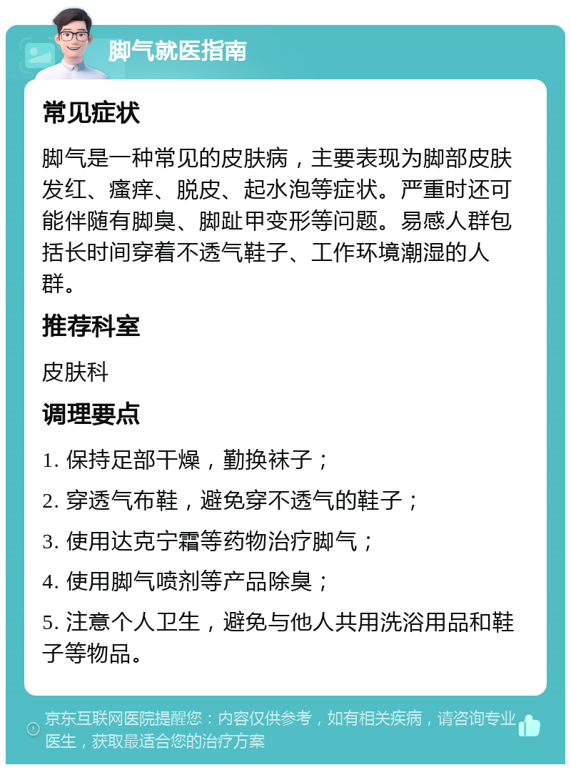 脚气就医指南 常见症状 脚气是一种常见的皮肤病，主要表现为脚部皮肤发红、瘙痒、脱皮、起水泡等症状。严重时还可能伴随有脚臭、脚趾甲变形等问题。易感人群包括长时间穿着不透气鞋子、工作环境潮湿的人群。 推荐科室 皮肤科 调理要点 1. 保持足部干燥，勤换袜子； 2. 穿透气布鞋，避免穿不透气的鞋子； 3. 使用达克宁霜等药物治疗脚气； 4. 使用脚气喷剂等产品除臭； 5. 注意个人卫生，避免与他人共用洗浴用品和鞋子等物品。