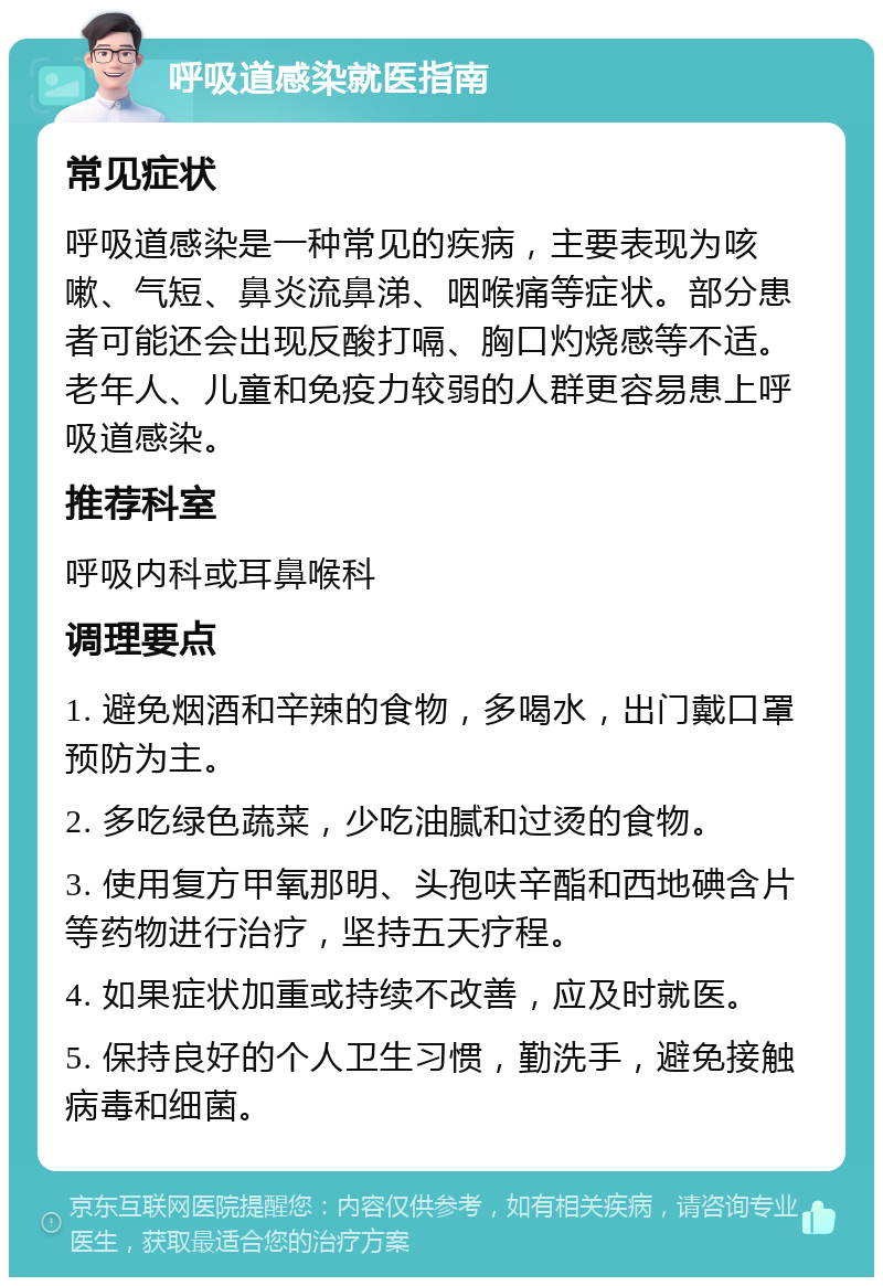 呼吸道感染就医指南 常见症状 呼吸道感染是一种常见的疾病，主要表现为咳嗽、气短、鼻炎流鼻涕、咽喉痛等症状。部分患者可能还会出现反酸打嗝、胸口灼烧感等不适。老年人、儿童和免疫力较弱的人群更容易患上呼吸道感染。 推荐科室 呼吸内科或耳鼻喉科 调理要点 1. 避免烟酒和辛辣的食物，多喝水，出门戴口罩预防为主。 2. 多吃绿色蔬菜，少吃油腻和过烫的食物。 3. 使用复方甲氧那明、头孢呋辛酯和西地碘含片等药物进行治疗，坚持五天疗程。 4. 如果症状加重或持续不改善，应及时就医。 5. 保持良好的个人卫生习惯，勤洗手，避免接触病毒和细菌。