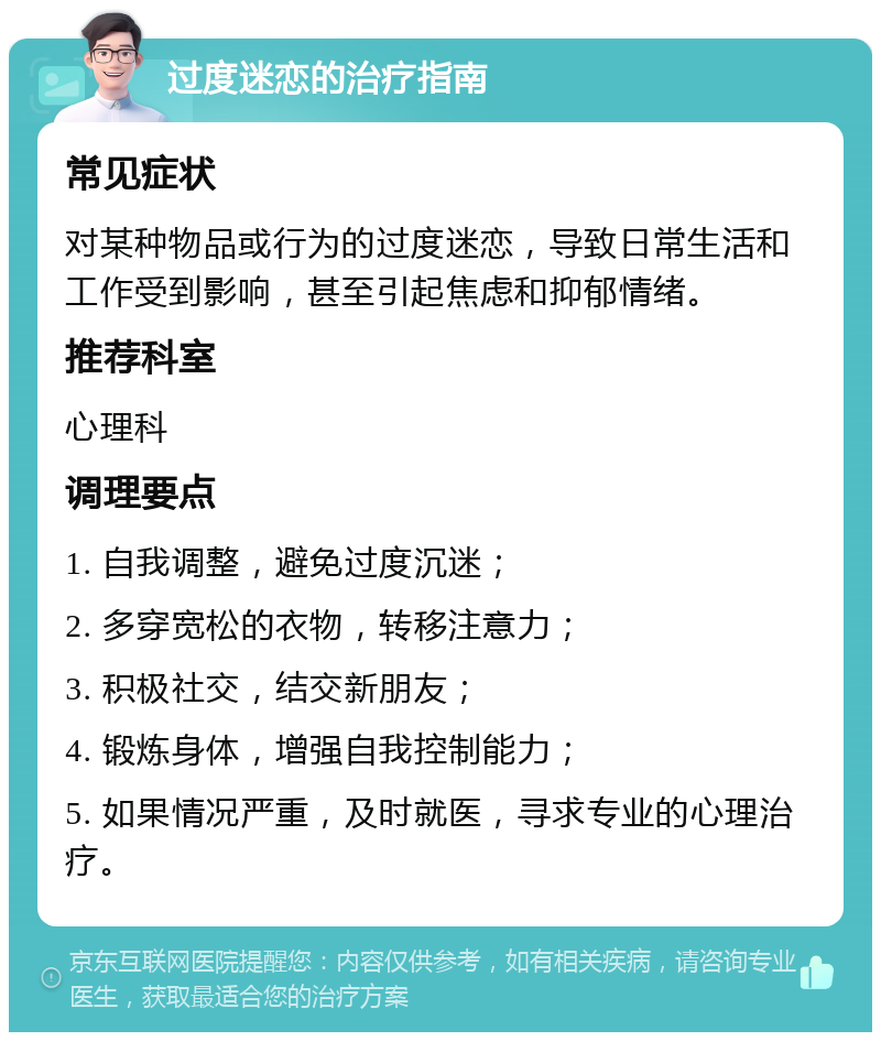 过度迷恋的治疗指南 常见症状 对某种物品或行为的过度迷恋，导致日常生活和工作受到影响，甚至引起焦虑和抑郁情绪。 推荐科室 心理科 调理要点 1. 自我调整，避免过度沉迷； 2. 多穿宽松的衣物，转移注意力； 3. 积极社交，结交新朋友； 4. 锻炼身体，增强自我控制能力； 5. 如果情况严重，及时就医，寻求专业的心理治疗。