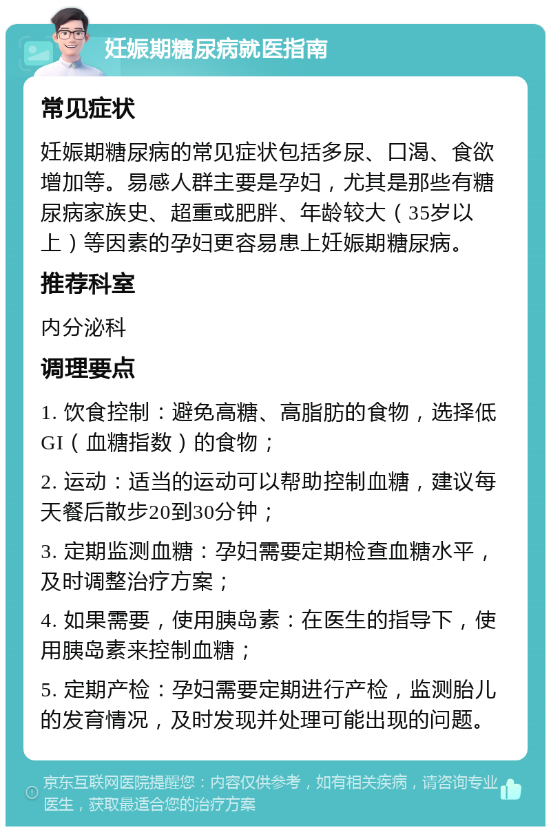 妊娠期糖尿病就医指南 常见症状 妊娠期糖尿病的常见症状包括多尿、口渴、食欲增加等。易感人群主要是孕妇，尤其是那些有糖尿病家族史、超重或肥胖、年龄较大（35岁以上）等因素的孕妇更容易患上妊娠期糖尿病。 推荐科室 内分泌科 调理要点 1. 饮食控制：避免高糖、高脂肪的食物，选择低GI（血糖指数）的食物； 2. 运动：适当的运动可以帮助控制血糖，建议每天餐后散步20到30分钟； 3. 定期监测血糖：孕妇需要定期检查血糖水平，及时调整治疗方案； 4. 如果需要，使用胰岛素：在医生的指导下，使用胰岛素来控制血糖； 5. 定期产检：孕妇需要定期进行产检，监测胎儿的发育情况，及时发现并处理可能出现的问题。