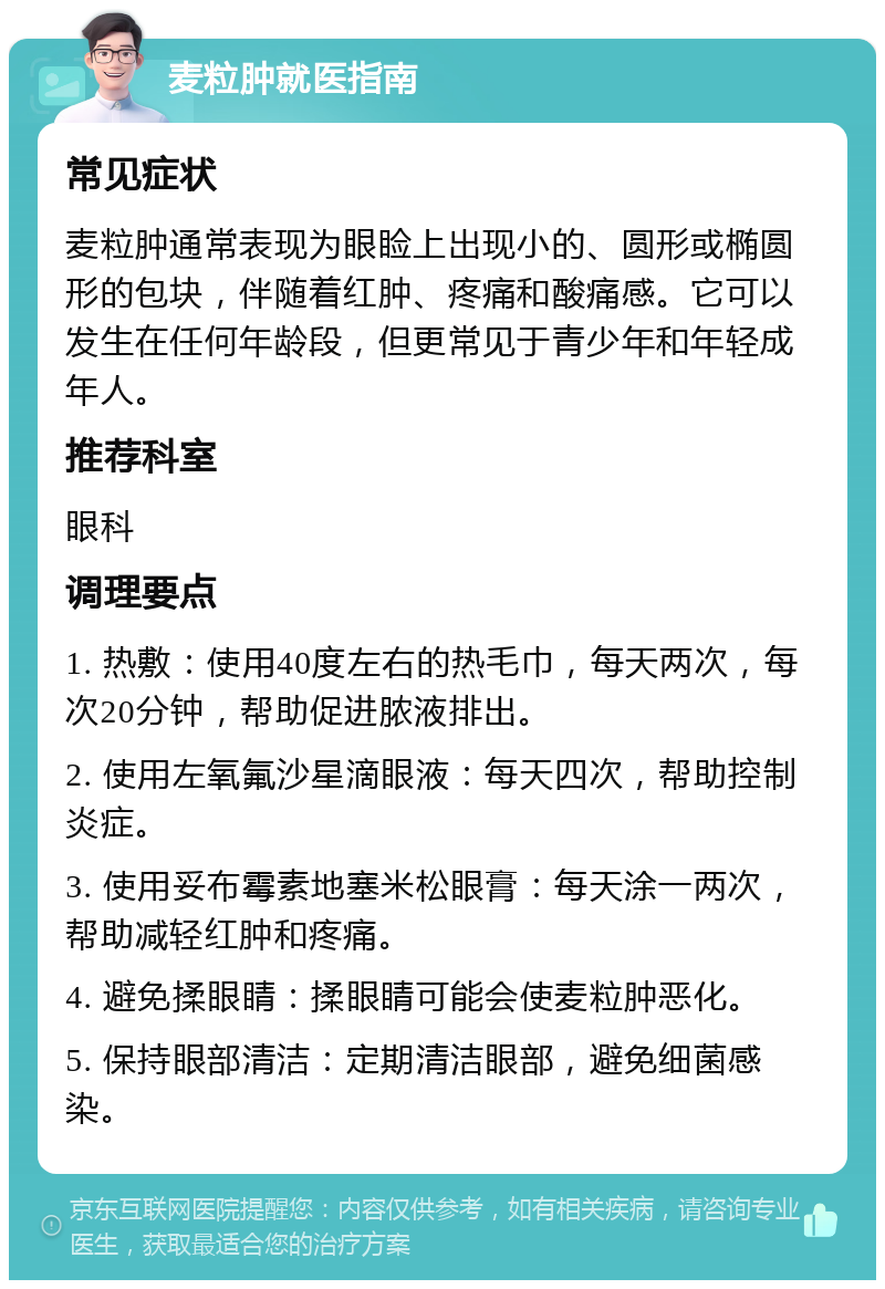 麦粒肿就医指南 常见症状 麦粒肿通常表现为眼睑上出现小的、圆形或椭圆形的包块，伴随着红肿、疼痛和酸痛感。它可以发生在任何年龄段，但更常见于青少年和年轻成年人。 推荐科室 眼科 调理要点 1. 热敷：使用40度左右的热毛巾，每天两次，每次20分钟，帮助促进脓液排出。 2. 使用左氧氟沙星滴眼液：每天四次，帮助控制炎症。 3. 使用妥布霉素地塞米松眼膏：每天涂一两次，帮助减轻红肿和疼痛。 4. 避免揉眼睛：揉眼睛可能会使麦粒肿恶化。 5. 保持眼部清洁：定期清洁眼部，避免细菌感染。