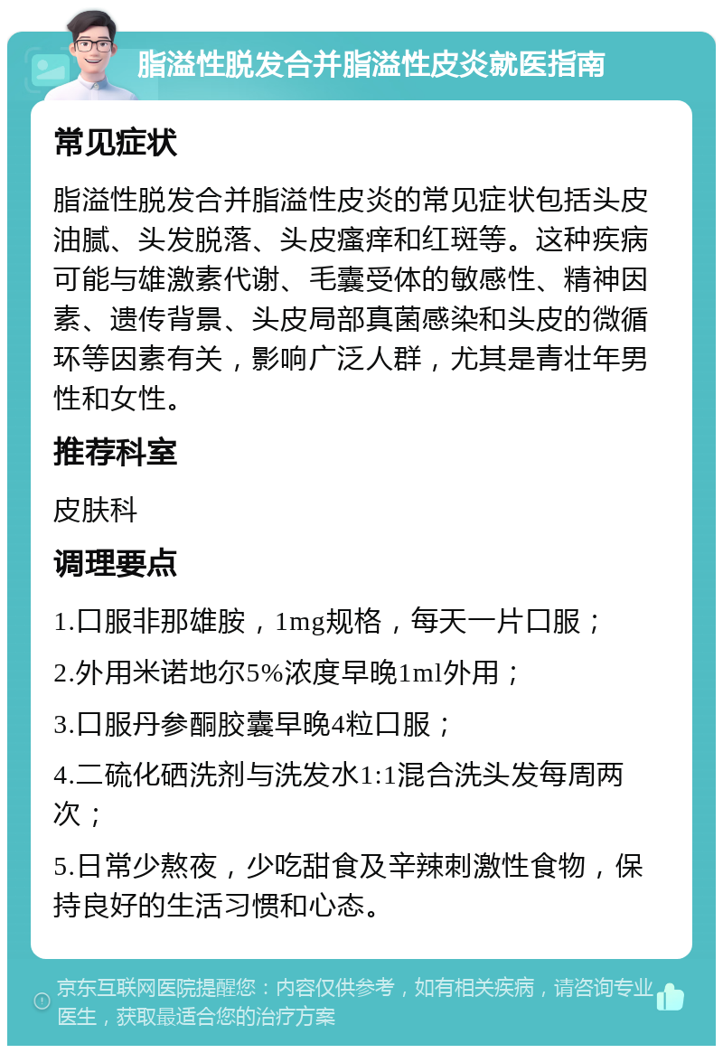 脂溢性脱发合并脂溢性皮炎就医指南 常见症状 脂溢性脱发合并脂溢性皮炎的常见症状包括头皮油腻、头发脱落、头皮瘙痒和红斑等。这种疾病可能与雄激素代谢、毛囊受体的敏感性、精神因素、遗传背景、头皮局部真菌感染和头皮的微循环等因素有关，影响广泛人群，尤其是青壮年男性和女性。 推荐科室 皮肤科 调理要点 1.口服非那雄胺，1mg规格，每天一片口服； 2.外用米诺地尔5%浓度早晚1ml外用； 3.口服丹参酮胶囊早晚4粒口服； 4.二硫化硒洗剂与洗发水1:1混合洗头发每周两次； 5.日常少熬夜，少吃甜食及辛辣刺激性食物，保持良好的生活习惯和心态。