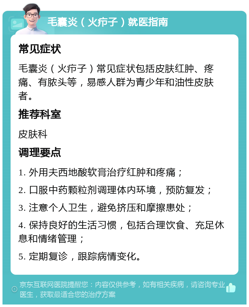 毛囊炎（火疖子）就医指南 常见症状 毛囊炎（火疖子）常见症状包括皮肤红肿、疼痛、有脓头等，易感人群为青少年和油性皮肤者。 推荐科室 皮肤科 调理要点 1. 外用夫西地酸软膏治疗红肿和疼痛； 2. 口服中药颗粒剂调理体内环境，预防复发； 3. 注意个人卫生，避免挤压和摩擦患处； 4. 保持良好的生活习惯，包括合理饮食、充足休息和情绪管理； 5. 定期复诊，跟踪病情变化。