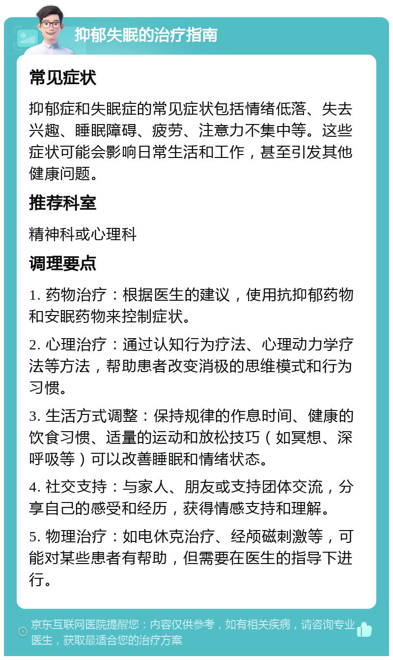 抑郁失眠的治疗指南 常见症状 抑郁症和失眠症的常见症状包括情绪低落、失去兴趣、睡眠障碍、疲劳、注意力不集中等。这些症状可能会影响日常生活和工作，甚至引发其他健康问题。 推荐科室 精神科或心理科 调理要点 1. 药物治疗：根据医生的建议，使用抗抑郁药物和安眠药物来控制症状。 2. 心理治疗：通过认知行为疗法、心理动力学疗法等方法，帮助患者改变消极的思维模式和行为习惯。 3. 生活方式调整：保持规律的作息时间、健康的饮食习惯、适量的运动和放松技巧（如冥想、深呼吸等）可以改善睡眠和情绪状态。 4. 社交支持：与家人、朋友或支持团体交流，分享自己的感受和经历，获得情感支持和理解。 5. 物理治疗：如电休克治疗、经颅磁刺激等，可能对某些患者有帮助，但需要在医生的指导下进行。