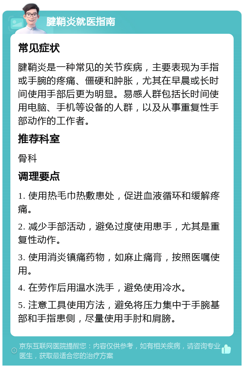 腱鞘炎就医指南 常见症状 腱鞘炎是一种常见的关节疾病，主要表现为手指或手腕的疼痛、僵硬和肿胀，尤其在早晨或长时间使用手部后更为明显。易感人群包括长时间使用电脑、手机等设备的人群，以及从事重复性手部动作的工作者。 推荐科室 骨科 调理要点 1. 使用热毛巾热敷患处，促进血液循环和缓解疼痛。 2. 减少手部活动，避免过度使用患手，尤其是重复性动作。 3. 使用消炎镇痛药物，如麻止痛膏，按照医嘱使用。 4. 在劳作后用温水洗手，避免使用冷水。 5. 注意工具使用方法，避免将压力集中于手腕基部和手指患侧，尽量使用手肘和肩膀。