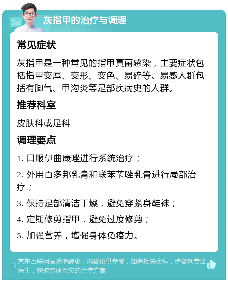 灰指甲的治疗与调理 常见症状 灰指甲是一种常见的指甲真菌感染，主要症状包括指甲变厚、变形、变色、易碎等。易感人群包括有脚气、甲沟炎等足部疾病史的人群。 推荐科室 皮肤科或足科 调理要点 1. 口服伊曲康唑进行系统治疗； 2. 外用百多邦乳膏和联苯苄唑乳膏进行局部治疗； 3. 保持足部清洁干燥，避免穿紧身鞋袜； 4. 定期修剪指甲，避免过度修剪； 5. 加强营养，增强身体免疫力。