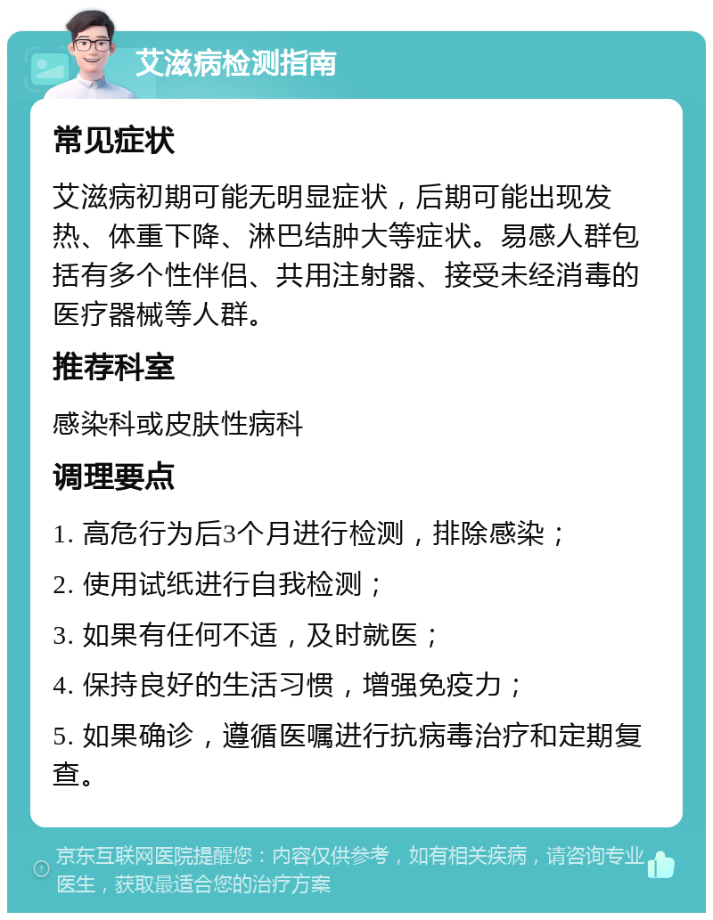 艾滋病检测指南 常见症状 艾滋病初期可能无明显症状，后期可能出现发热、体重下降、淋巴结肿大等症状。易感人群包括有多个性伴侣、共用注射器、接受未经消毒的医疗器械等人群。 推荐科室 感染科或皮肤性病科 调理要点 1. 高危行为后3个月进行检测，排除感染； 2. 使用试纸进行自我检测； 3. 如果有任何不适，及时就医； 4. 保持良好的生活习惯，增强免疫力； 5. 如果确诊，遵循医嘱进行抗病毒治疗和定期复查。