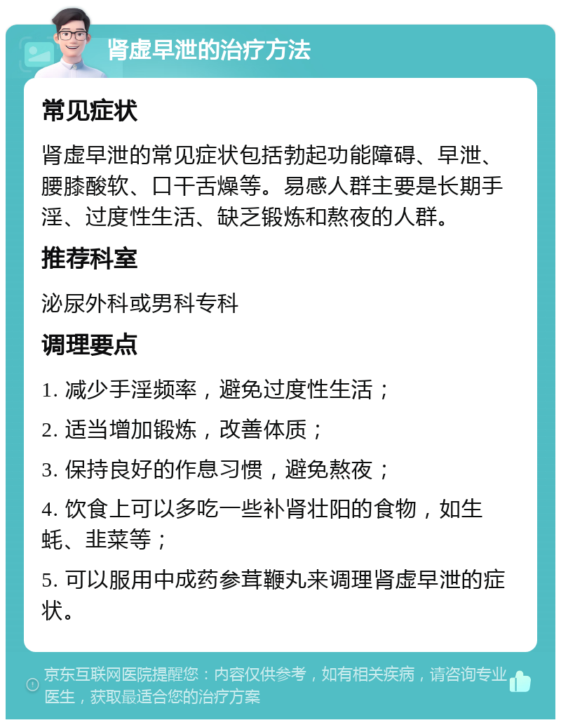 肾虚早泄的治疗方法 常见症状 肾虚早泄的常见症状包括勃起功能障碍、早泄、腰膝酸软、口干舌燥等。易感人群主要是长期手淫、过度性生活、缺乏锻炼和熬夜的人群。 推荐科室 泌尿外科或男科专科 调理要点 1. 减少手淫频率，避免过度性生活； 2. 适当增加锻炼，改善体质； 3. 保持良好的作息习惯，避免熬夜； 4. 饮食上可以多吃一些补肾壮阳的食物，如生蚝、韭菜等； 5. 可以服用中成药参茸鞭丸来调理肾虚早泄的症状。