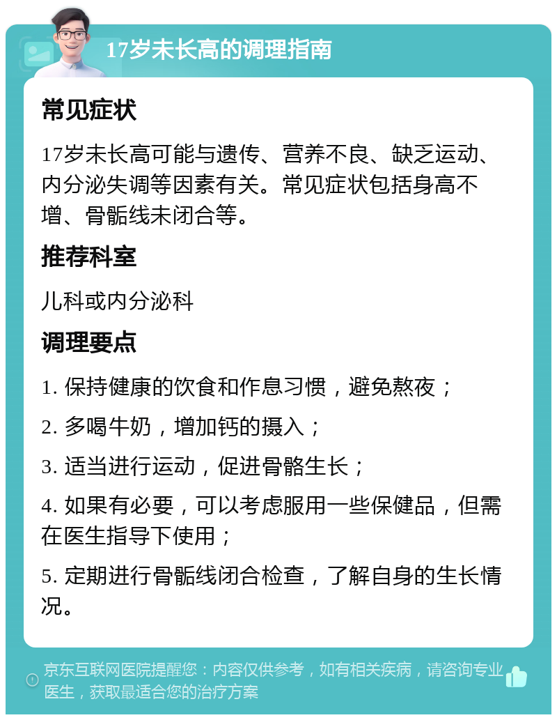 17岁未长高的调理指南 常见症状 17岁未长高可能与遗传、营养不良、缺乏运动、内分泌失调等因素有关。常见症状包括身高不增、骨骺线未闭合等。 推荐科室 儿科或内分泌科 调理要点 1. 保持健康的饮食和作息习惯，避免熬夜； 2. 多喝牛奶，增加钙的摄入； 3. 适当进行运动，促进骨骼生长； 4. 如果有必要，可以考虑服用一些保健品，但需在医生指导下使用； 5. 定期进行骨骺线闭合检查，了解自身的生长情况。