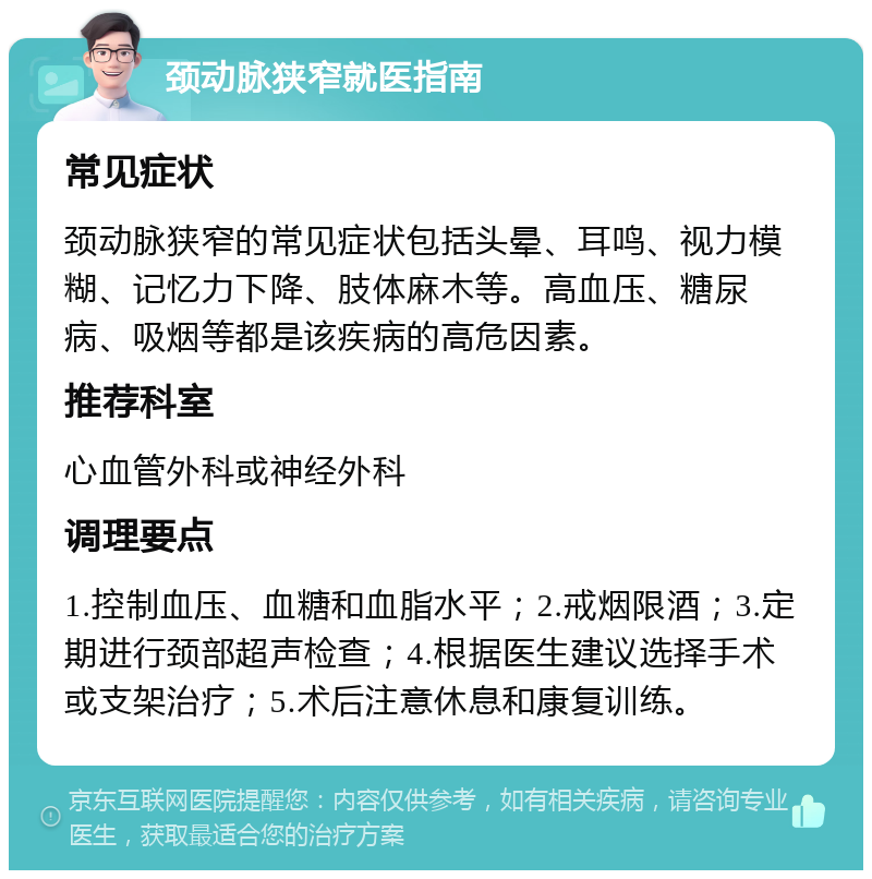 颈动脉狭窄就医指南 常见症状 颈动脉狭窄的常见症状包括头晕、耳鸣、视力模糊、记忆力下降、肢体麻木等。高血压、糖尿病、吸烟等都是该疾病的高危因素。 推荐科室 心血管外科或神经外科 调理要点 1.控制血压、血糖和血脂水平；2.戒烟限酒；3.定期进行颈部超声检查；4.根据医生建议选择手术或支架治疗；5.术后注意休息和康复训练。