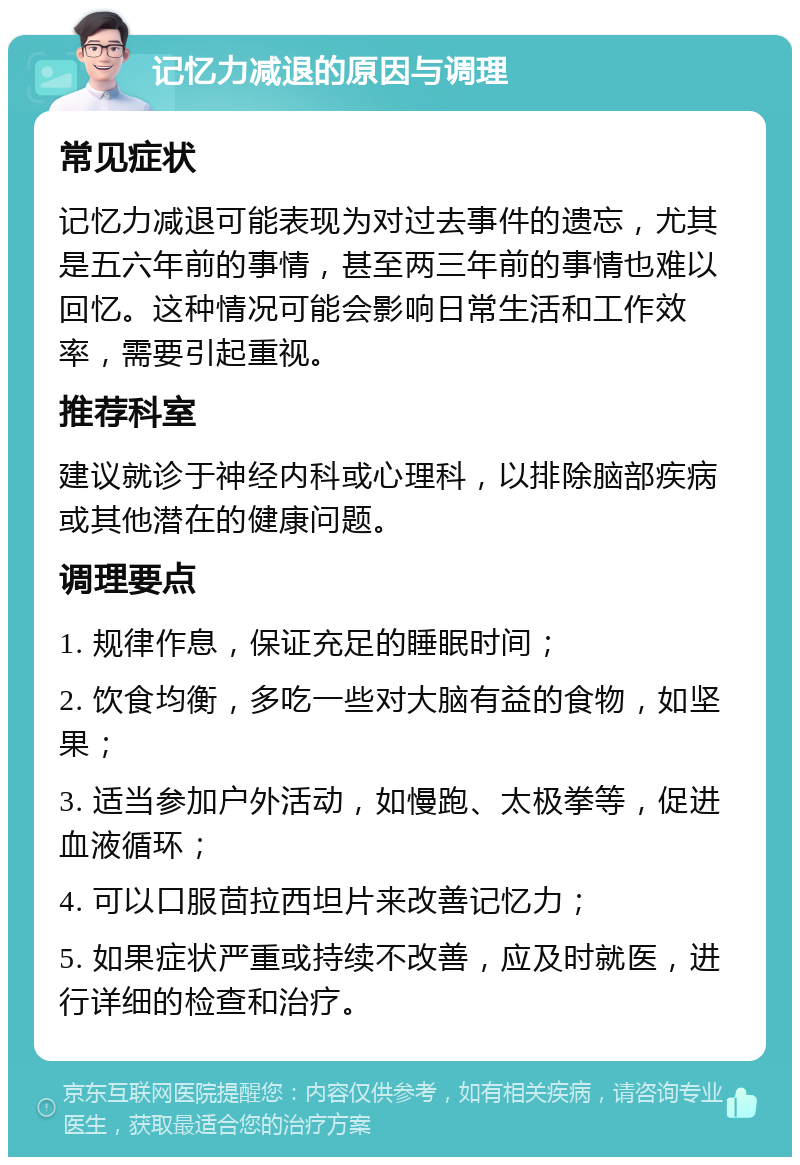 记忆力减退的原因与调理 常见症状 记忆力减退可能表现为对过去事件的遗忘，尤其是五六年前的事情，甚至两三年前的事情也难以回忆。这种情况可能会影响日常生活和工作效率，需要引起重视。 推荐科室 建议就诊于神经内科或心理科，以排除脑部疾病或其他潜在的健康问题。 调理要点 1. 规律作息，保证充足的睡眠时间； 2. 饮食均衡，多吃一些对大脑有益的食物，如坚果； 3. 适当参加户外活动，如慢跑、太极拳等，促进血液循环； 4. 可以口服茴拉西坦片来改善记忆力； 5. 如果症状严重或持续不改善，应及时就医，进行详细的检查和治疗。