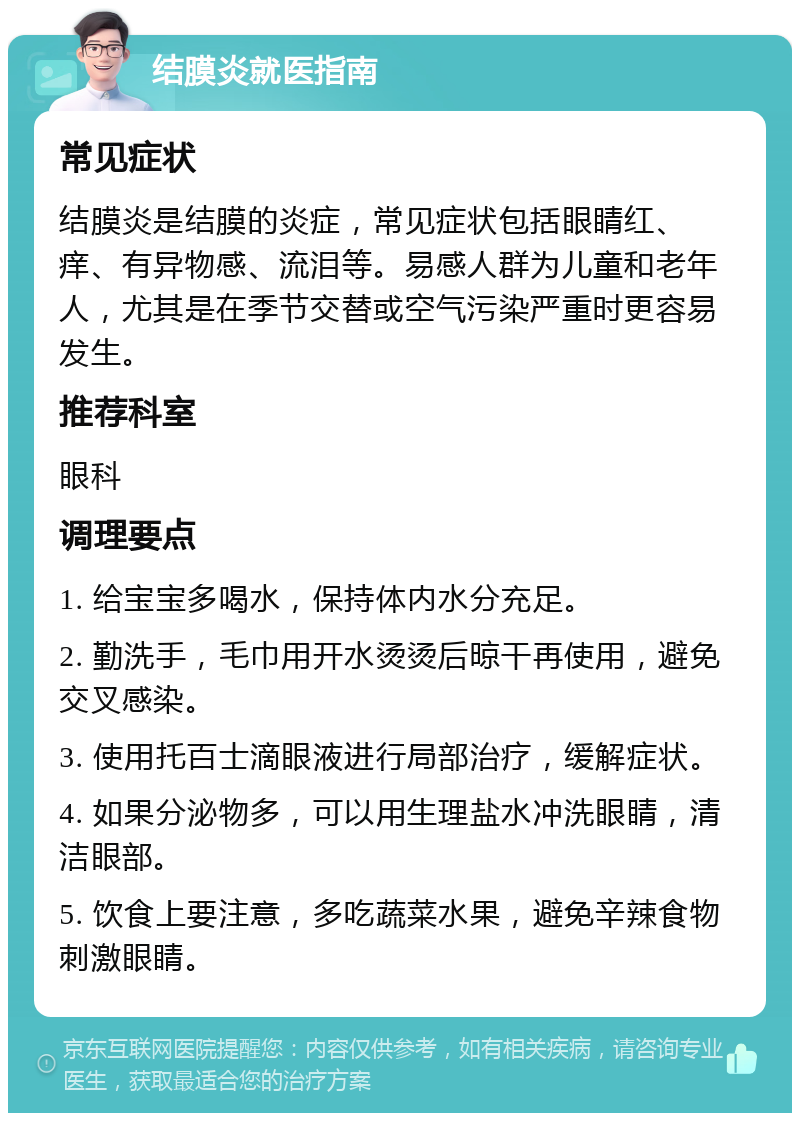 结膜炎就医指南 常见症状 结膜炎是结膜的炎症，常见症状包括眼睛红、痒、有异物感、流泪等。易感人群为儿童和老年人，尤其是在季节交替或空气污染严重时更容易发生。 推荐科室 眼科 调理要点 1. 给宝宝多喝水，保持体内水分充足。 2. 勤洗手，毛巾用开水烫烫后晾干再使用，避免交叉感染。 3. 使用托百士滴眼液进行局部治疗，缓解症状。 4. 如果分泌物多，可以用生理盐水冲洗眼睛，清洁眼部。 5. 饮食上要注意，多吃蔬菜水果，避免辛辣食物刺激眼睛。