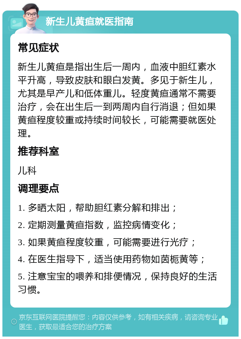 新生儿黄疸就医指南 常见症状 新生儿黄疸是指出生后一周内，血液中胆红素水平升高，导致皮肤和眼白发黄。多见于新生儿，尤其是早产儿和低体重儿。轻度黄疸通常不需要治疗，会在出生后一到两周内自行消退；但如果黄疸程度较重或持续时间较长，可能需要就医处理。 推荐科室 儿科 调理要点 1. 多晒太阳，帮助胆红素分解和排出； 2. 定期测量黄疸指数，监控病情变化； 3. 如果黄疸程度较重，可能需要进行光疗； 4. 在医生指导下，适当使用药物如茵栀黄等； 5. 注意宝宝的喂养和排便情况，保持良好的生活习惯。