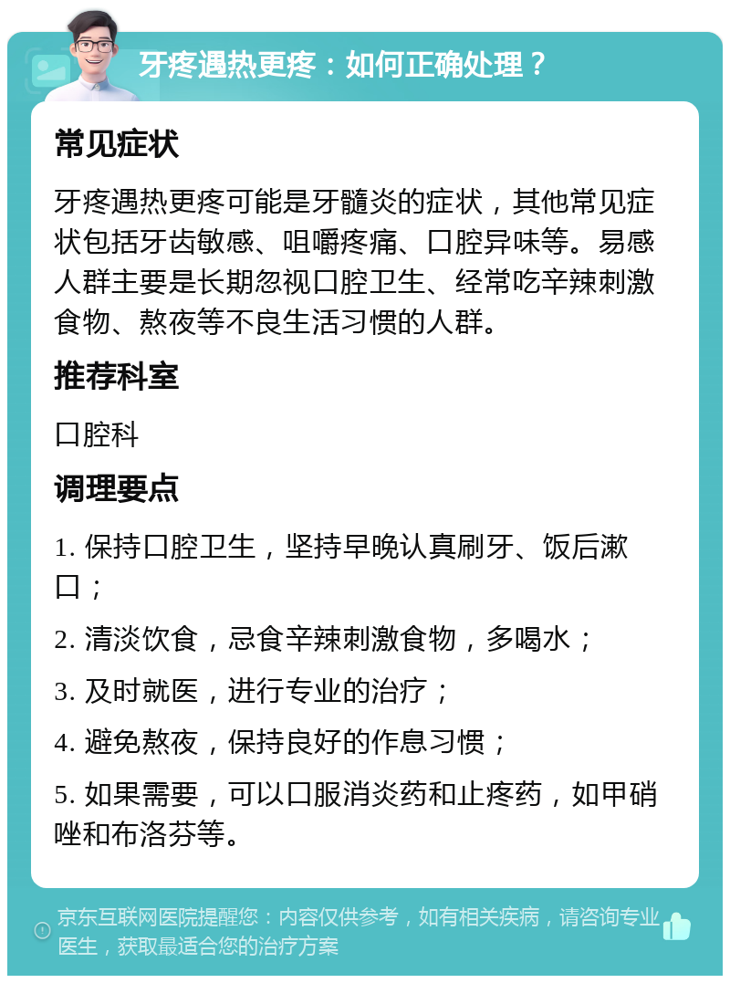 牙疼遇热更疼：如何正确处理？ 常见症状 牙疼遇热更疼可能是牙髓炎的症状，其他常见症状包括牙齿敏感、咀嚼疼痛、口腔异味等。易感人群主要是长期忽视口腔卫生、经常吃辛辣刺激食物、熬夜等不良生活习惯的人群。 推荐科室 口腔科 调理要点 1. 保持口腔卫生，坚持早晚认真刷牙、饭后漱口； 2. 清淡饮食，忌食辛辣刺激食物，多喝水； 3. 及时就医，进行专业的治疗； 4. 避免熬夜，保持良好的作息习惯； 5. 如果需要，可以口服消炎药和止疼药，如甲硝唑和布洛芬等。