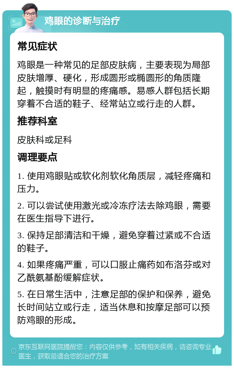 鸡眼的诊断与治疗 常见症状 鸡眼是一种常见的足部皮肤病，主要表现为局部皮肤增厚、硬化，形成圆形或椭圆形的角质隆起，触摸时有明显的疼痛感。易感人群包括长期穿着不合适的鞋子、经常站立或行走的人群。 推荐科室 皮肤科或足科 调理要点 1. 使用鸡眼贴或软化剂软化角质层，减轻疼痛和压力。 2. 可以尝试使用激光或冷冻疗法去除鸡眼，需要在医生指导下进行。 3. 保持足部清洁和干燥，避免穿着过紧或不合适的鞋子。 4. 如果疼痛严重，可以口服止痛药如布洛芬或对乙酰氨基酚缓解症状。 5. 在日常生活中，注意足部的保护和保养，避免长时间站立或行走，适当休息和按摩足部可以预防鸡眼的形成。