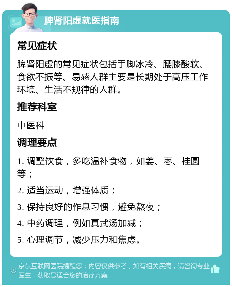 脾肾阳虚就医指南 常见症状 脾肾阳虚的常见症状包括手脚冰冷、腰膝酸软、食欲不振等。易感人群主要是长期处于高压工作环境、生活不规律的人群。 推荐科室 中医科 调理要点 1. 调整饮食，多吃温补食物，如姜、枣、桂圆等； 2. 适当运动，增强体质； 3. 保持良好的作息习惯，避免熬夜； 4. 中药调理，例如真武汤加减； 5. 心理调节，减少压力和焦虑。