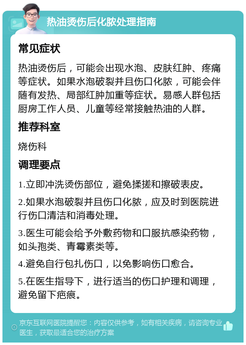 热油烫伤后化脓处理指南 常见症状 热油烫伤后，可能会出现水泡、皮肤红肿、疼痛等症状。如果水泡破裂并且伤口化脓，可能会伴随有发热、局部红肿加重等症状。易感人群包括厨房工作人员、儿童等经常接触热油的人群。 推荐科室 烧伤科 调理要点 1.立即冲洗烫伤部位，避免揉搓和擦破表皮。 2.如果水泡破裂并且伤口化脓，应及时到医院进行伤口清洁和消毒处理。 3.医生可能会给予外敷药物和口服抗感染药物，如头孢类、青霉素类等。 4.避免自行包扎伤口，以免影响伤口愈合。 5.在医生指导下，进行适当的伤口护理和调理，避免留下疤痕。