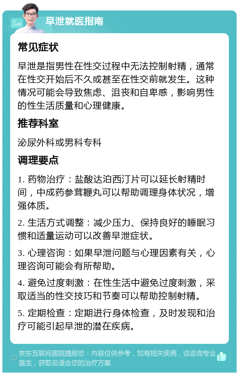 早泄就医指南 常见症状 早泄是指男性在性交过程中无法控制射精，通常在性交开始后不久或甚至在性交前就发生。这种情况可能会导致焦虑、沮丧和自卑感，影响男性的性生活质量和心理健康。 推荐科室 泌尿外科或男科专科 调理要点 1. 药物治疗：盐酸达泊西汀片可以延长射精时间，中成药参茸鞭丸可以帮助调理身体状况，增强体质。 2. 生活方式调整：减少压力、保持良好的睡眠习惯和适量运动可以改善早泄症状。 3. 心理咨询：如果早泄问题与心理因素有关，心理咨询可能会有所帮助。 4. 避免过度刺激：在性生活中避免过度刺激，采取适当的性交技巧和节奏可以帮助控制射精。 5. 定期检查：定期进行身体检查，及时发现和治疗可能引起早泄的潜在疾病。