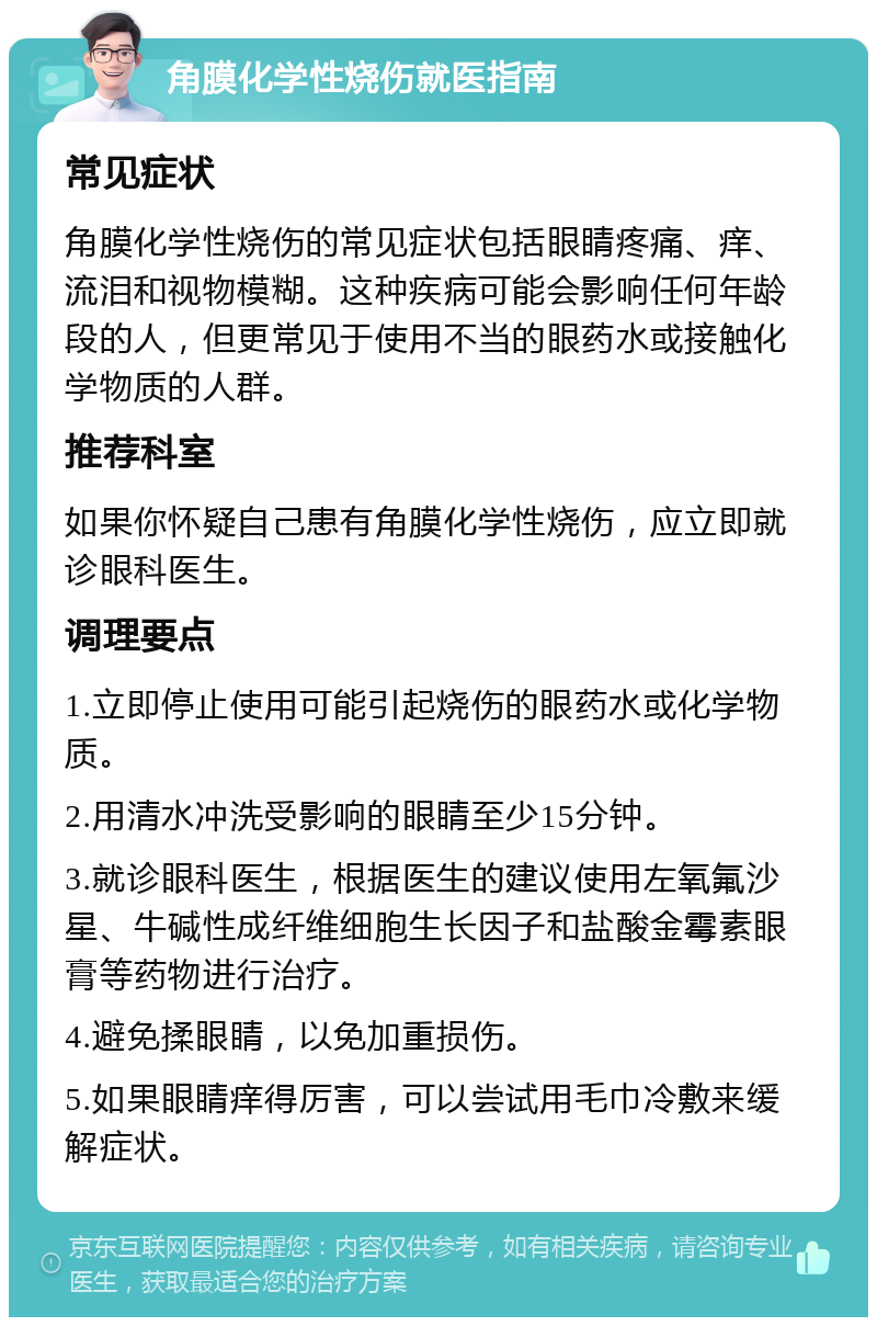 角膜化学性烧伤就医指南 常见症状 角膜化学性烧伤的常见症状包括眼睛疼痛、痒、流泪和视物模糊。这种疾病可能会影响任何年龄段的人，但更常见于使用不当的眼药水或接触化学物质的人群。 推荐科室 如果你怀疑自己患有角膜化学性烧伤，应立即就诊眼科医生。 调理要点 1.立即停止使用可能引起烧伤的眼药水或化学物质。 2.用清水冲洗受影响的眼睛至少15分钟。 3.就诊眼科医生，根据医生的建议使用左氧氟沙星、牛碱性成纤维细胞生长因子和盐酸金霉素眼膏等药物进行治疗。 4.避免揉眼睛，以免加重损伤。 5.如果眼睛痒得厉害，可以尝试用毛巾冷敷来缓解症状。